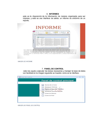 6. INFORMES
esta es la disposición de la información de manera organizada para ser
impresa, y esta es una interface de salida. un informe es sinónimo de un
reporte.
IMAGEN DE INFORME
7. PANEL DE CONTROL
este nos ayuda a ejecutar las tareas necesarias y manejar la base de datos
con facilidad en la imagen siguiente se muestra como es la interface.
IMAGEN DE PANEL DE CONTROL
 