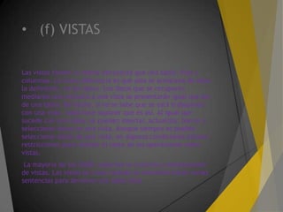 • (f) VISTAS
Las vistas tienen la misma estructura que una tabla: filas y
columnas. La única diferencia es que sólo se almacena de ellas
la definición, no los datos. Los datos que se recuperan
mediante una consulta a una vista se presentarán igual que los
de una tabla. De hecho, si no se sabe que se está trabajando
con una vista, nada hace suponer que es así. Al igual que
sucede con una tabla, se pueden insertar, actualizar, borrar y
seleccionar datos en una vista. Aunque siempre es posible
seleccionar datos de una vista, en algunas condiciones existen
restricciones para realizar el resto de las operaciones sobre
vistas.
La mayoría de los SGBD soportan la creación y manipulación
de vistas. Las vistas se crean cuando se necesitan hacer varias
sentencias para devolver una tabla final.
 