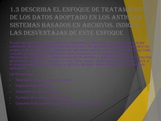 1.3 DESCRIBA EL ENFOQUE DE TRATAMIENTO
DE LOS DATOS ADOPTADO EN LOS ANTIGUOS
SISTEMAS BASADOS EN ARCHIVOS. INDIQUE
LAS DESVENTAJAS DE ESTE ENFOQUE
Es que los cuales es preciso etiquetar y almacenar n una o mas caja o contenedores por
cuestiones de seguridad también en ella podemos ver que cada departamento accede a sus
propios archivos utilizando programas de aplicación escritos especialmente para ellos. Cada
conjunto de programas de aplicación departamentales se encarga de gestionar la
introducción de datos, el mantenimiento de los archivos y la generación de un conjunto fijo
de informes específicos . Además lo cual tiene mayor importancia, la estructura física y
el almacenamiento de los archivos y registros de datos están definidos por el código de
aplicación.
Las desventajas :
• Separación y aislamiento de los datos
• Duplicación de los datos
• Dependencias entre los datos
• Formatos de archivos incompatibles
• Consultas fijas/proliferación de programas de aplicación
 