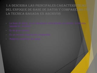 1.4 DESCRIBA LAS PRINCIPALES CARACTERISTICAS
DEL ENFOQUE DE BASE DE DATOS Y COMPARELAS CON
LA TECNICA BASADA EN ARCHIVOS
• La base de datos es un repositorio centralizado en cambio la técnica
basada en archivos
• Es de gran tamaño
• Es un recurso corporativo compartido
• Podemos modificar los datos
 