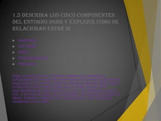 1.5 DESCRIBA LOS CINCO COMPONENTES
DEL ENTORNO SGBD Y EXPLIQUE COMO SE
Relacionan ENTRE SI
 HARDWARE
 SOFTWARE
 DATOS
 PROCEDIMIENTOS
 PERSONAS
Estos se relacionan en software altamente complejos y
sofisticados que tratan de proporcionar los servicios que hemos
explicado en la sección anterior. Resulta imposible generalizar
la estructura de componentes de un SGBD, ya que varía
enormemente de unos sistemas a otros. Sin embargo, resulta
útil, a la hora de tratar de comprender los sistemas de base de
datos, intentar visualizar los componentes y las relaciones
existentes entre ellos
 