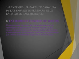 1.6 EXPLIQUE EL PAPEL DE CADA UNA
DE LAS SIGUIENTES PERSONAS EN UN
ENTORNO DE BASE DE DATOS:
 (a) ADMINISTRADOR DE DATOS
El administrador de datos (DA, Data Administrator) es
responsable de gestionar los recursos de dato, lo que
incluye la planificación de la base de datos, el desarrollo
y mantenimiento de estándares, políticas y procedimientos
y el diseño procedimental lógico de la base de datos.
 