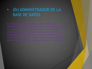 • (b) ADMINISTRADOR DE LA
BASE DE DATOS
El administrador de la base de datos (DBA, Data
Administrator) es responsable de la materialización física
de la base de datos, incluyendo la implementación y
diseños físicos de la base de datos, el control de la
seguridad y de la integridad, el mantenimiento de la
fiabilidad del sistema y la garantía de que las aplicaciones
exhiban un rendimiento satisfactorio para los usuarios.
 