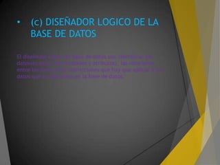• (c) DISEÑADOR LOGICO DE LA
BASE DE DATOS
El diseñador lógico de base de datos son identificar los
datos(es decir, las entidades y atributos), las relaciones
entre los datos y las restricciones que hay que aplicar a los
datos que se almacene en la base de datos.
 