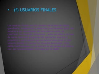 • (f) USUARIOS FINALES
Los usuarios finales son los clientes de la base de datos,
que diseña, implementa y mantiene precisamente para dar
servicio a sus necesidades de información estos se
clasifican en Usuarios Inexpertos , estos acceden a la base
de datos mediante programas de aplicación escritos a
propósito y que intentan que las operaciones sean lo mas
simples posible en cambio los Usuarios Avanzados estos
están familiarizados con la estructura de la base de datos y
con las funcionalidades ofrecidas por el SGBD.
 