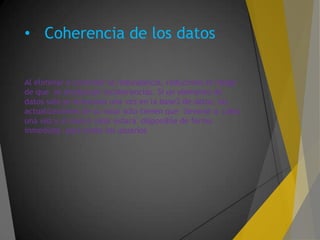 • Coherencia de los datos
Al eliminar o controlar la redundancia, reducimos el riesgo
de que se produzcan incoherencias. Si un elemento de
datos solo se almacena una vez en la base3 de datos, las
actualizaciones de su valor solo tienen que llevarse a cabo
una vez y el nuevo valor estará disponible de forma
inmediata para todos los usuarios
 