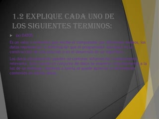1.2 EXPLIQUE CADA UNO DE
LOS SIGUIENTES TERMINOS:
 (a) DATOS
Es un valor o referente que recibe el computador por diferentes medios, los
datos representan la información que el programador manipula en la
construcción de una solución o en el desarrollo de un algoritmo.
Los datos aisladamente pueden no contener información humanamente
relevante. Sólo cuando un conjunto de datos se examina conjuntamente a la
luz de un enfoque, hipótesis o teoría se puede apreciar la información
contenida en dichos datos.
 