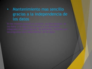 • Mantenimiento mas sencillo
gracias a la independencia de
los datos
En los sistemas basados en archivos las descripciones de
los datos y la lógica para acceder a los datos están
integrados en cada programa de aplicación, haciendo que
los programas sean dependientes de los datos
 