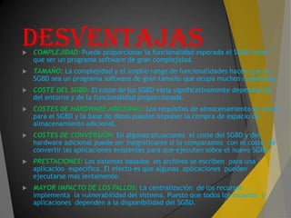 DESVENTAJAS COMPLEJIDAD: Puede proporcionar la funcionalidad esperada el SGBD tiene
que ser un programa software de gran complejidad.
 TAMAÑO: La complejidad y el amplio rango de funcionalidades hacen que el
SGBD sea un programa software de gran tamaño que ocupa muchos megabytes.
 COSTE DEL SGBD: El coste de los SGBD varia significativamente dependiendo
del entorno y de la funcionalidad proporcionada.
 COSTES DE HARDWARE ADICIONAL: Los requisitos de almacenamiento en disco
para el SGBD y la base de datos pueden imponer la compra de espacio de
almacenamiento adicional.
 COSTES DE CONVERSIÓN: En algunas situaciones el coste del SGBD y del
hardware adicional puede ser insignificante si lo comparamos con el coste de
convertir las aplicaciones existentes para que ejecuten sobre el nuevo SGBD.
 PRESTACIONES: Los sistemas basados en archivos se escriben para una
aplicación específica. El efecto es que algunas aplicaciones pueden
ejecutarse mas lentamente.
 MAYOR IMPACTO DE LOS FALLOS: La centralización de los recursos
implementa la vulnerabilidad del sistema. Puesto que todos los usuarios y
aplicaciones dependen a la disponibilidad del SGBD.
 