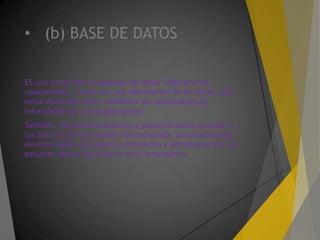 • (b) BASE DE DATOS
ES una colección compartida de datos lógicamente
relacionados, junto con una descripción de los datos, que
están diseñados para satisfacer las necesidades de
información de una organización.
También permiten almacenar y posteriormente acceder a
los datos de forma rápida y estructurada. Las propiedades
de estos SGBD, así como su utilización y administración, se
estudian dentro del ámbito de la informática.
 