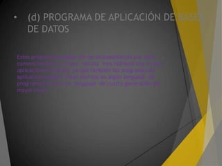 • (d) PROGRAMA DE APLICACIÓN DE BASES
DE DATOS
Estos programas pueden ser de procesamiento por lotes
convencionales o, lo que resulta mas habitual hoy en día,
aplicaciones en línea ya que también los programas de
aplicación pueden estar escritos en algún lenguaje de
programación o en un lenguaje de cuarta generación de
mayor nivel.
 