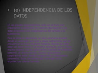 • (e) INDEPENDENCIA DE LOS
DATOS
En las grandes organizaciones cada vez se hace más
importante la existencia de conectividad abierta a los
datos existentes con independencia del formato o la
plataforma.
Para la toma de decisiones, se hace necesario acceder
desde un ordenador personal a datos corporativos que se
encuentran en bases de datos remotas. Muchas de estas
bases de datos tienen una interfaz dedicada, que no tiene
mucha relación con las aplicaciones estándar de ordenador
personal. Al mismo tiempo, muchas aplicaciones
corporativas están siendo transportadas a ordenadores
personales. Estas dos tendencias convergen en la
arquitectura cliente/servidor.
 