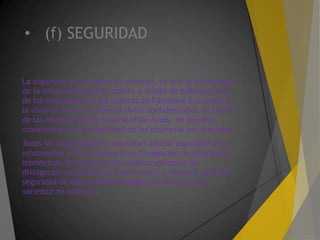 • (f) SEGURIDAD
La seguridad de los datos es esencial, ya que la divulgación
de la información puede ocurrir a través de publicaciones
de los empleados en sus cuentas de Facebook o al dejar a
la vista de forma accidental datos confidenciales. El coste
de las infracciones de seguridad de datos, en términos
monetarios y de credibilidad de las empresas son elevados.
Todas las organizaciones necesitan aplicar seguridad a la
información a fin de prevenir la divulgación de propiedad
intelectual. Este documento analiza ejemplos de
divulgación accidental (o intencional), y muestra cómo la
seguridad de datos puede proteger los datos en una
variedad de entornos.
 