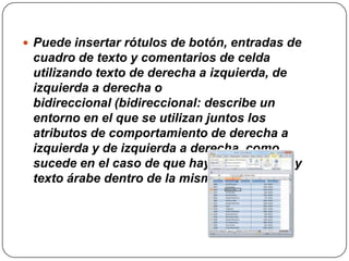  Puede insertar rótulos de botón, entradas de
 cuadro de texto y comentarios de celda
 utilizando texto de derecha a izquierda, de
 izquierda a derecha o
 bidireccional (bidireccional: describe un
 entorno en el que se utilizan juntos los
 atributos de comportamiento de derecha a
 izquierda y de izquierda a derecha, como
 sucede en el caso de que haya texto inglés y
 texto árabe dentro de la misma oración.).
 