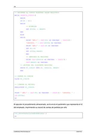 106
CARRERAS PROFESIONALES CIBERTEC
-- RECORRER EL CURSOS MIENTRAS HAYAN REGISTROS
WHILE @@FETCH_STATUS=0
BEGIN
IF(@Y = @Y1)
BEGIN
-- ACUMULAR
SET @TOTAL += @MONTO
END
ELSE
BEGIN
PRINT 'AÑO:' + CAST(@Y1 AS VARCHAR) + SPACE(2)+
'IMPORTE: ' + CAST(@TOTAL AS VARCHAR)
PRINT 'AÑO:' + CAST(@Y AS VARCHAR)
SET @Y1=@Y
SET @TOTAL=@MONTO
END
-- IMPRIMIR EL REGISTRO
PRINT CAST(@PEDIDO AS VARCHAR) + SPACE(5)+
CAST(@MONTO AS VARCHAR)
-- LECTURA DEL SIGUIENTE REGISTRO
FETCH MI_CURSOR INTO @Y, @PEDIDO, @MONTO
END
-- CERRAR EL CURSOR
CLOSE MI_CURSOR
-- LIBERAR EL RECURSO
DEALLOCATE MI_CURSOR;
PRINT ' AÑO:' + CAST(@Y1 AS VARCHAR) + SPACE(2)+ 'IMPORTE: ' +
STR(@TOTAL)
GO
Al ejecutar el procedimiento almacenado, se le envía el parámetro que representa el id
del empleado, imprimiendo su record de ventas de pedidos por año
USP_REPORTEPEDIDOSXAÑOXEMPLEADO 2
GO
 