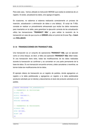 BASE DE DATOS AVANZADO II 109
CIBERTEC CARRERAS PROFESIONALES
Para este caso, hemos utilizado la instrucción MERGE que evalúa la existencia de un
registro. Si existe, actualizará los datos, sino agrega el registro.
En ocasiones, no sabemos si estamos realizando correctamente un proceso de
inserción, actualización o eliminación de datos a una tabla(s). El script de T-SQL
consiste en realizar un procedimiento almacenado que reciba los datos necesarios
para insertarlos en la tabla, para garantizar la ejecución correcta de las actualización
utilizo las transacciones “TRANSACT SQL” y para validar la reversión de la
transacción en caso de que ocurra un ERROR utilizo el control de Errores Try – Catch
con ROLLBACK.
3.1.4 TRANSACCIONES EN TRANSACT-SQL
Una transacción es un conjunto de operaciones TRANSACT SQL que se ejecutan
como un único bloque, es decir, si falla una operación TRANSACT SQL fallan todas.
Si una transacción tiene éxito, todas las modificaciones de los datos realizadas
durante la transacción se confirman y se convierten en una parte permanente de la
base de datos. Si una transacción encuentra errores y debe cancelarse o revertirse, se
borran todas las modificaciones de los datos.
El ejemplo clásico de transacción es un registro de pedidos, donde agregamos un
registro a la tabla pedidoscabe y agregamos un registro a la tabla pedidosdeta
(producto solicitado por el cliente) y descontamos el stock del producto solicitado en el
pedido.
CREATE PROCEDURE USP_AGREGAPEDIDO
-- PARÁMETROS DE PEDIDOSCABE
@IDPED INT,
@IDCLI VARCHAR(5),
@IDEMP INT,
@FECPED DATETIME,
-- PARÁMETROS DE PEDIDOSDETA
@IDPROD INT,
@PRE DECIMAL,
@CANT INT
AS
 