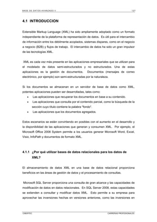 BASE DE DATOS AVANZADO II 127
CIBERTEC CARRERAS PROFESIONALES
4.1 INTRODUCCION
Extensible Markup Language (XML) ha sido ampliamente adoptado como un formato
independiente de la plataforma de representación de datos. Es útil para el intercambio
de información entre los débilmente acoplados, sistemas dispares, como en el negocio
a negocio (B2B) y flujos de trabajo. El intercambio de datos ha sido un gran impulsor
de las tecnologías XML.
XML es cada vez más presente en las aplicaciones empresariales que se utilizan para
el modelado de datos semi-estructurados y no estructurados. Una de estas
aplicaciones es la gestión de documentos. Documentos (mensajes de correo
electrónico, por ejemplo) son semi-estructuradas por la naturaleza.
Si los documentos se almacenan en un servidor de base de datos como XML,
potentes aplicaciones pueden ser desarrolladas, tales como:
• Las aplicaciones que recuperar los documentos en base a su contenido.
• Las aplicaciones que consulta por el contenido parcial, como la búsqueda de la
sección cuyo título contiene la palabra fondo.
• Las aplicaciones que los documentos agregados.
Estos escenarios se están convirtiendo en posibles con el aumento en el desarrollo y
la disponibilidad de las aplicaciones que generan y consumen XML. Por ejemplo, el
Microsoft Office 2008 System permite a los usuarios generar Microsoft Word, Excel,
Visio, InfoPath y documentos de formato XML.
4.1.1 ¿Por qué utilizar bases de datos relacionales para los datos de
XML?
El almacenamiento de datos XML en una base de datos relacional proporciona
beneficios en las áreas de gestión de datos y el procesamiento de consultas.
Microsoft SQL Server proporciona una consulta de gran alcance y las capacidades de
modificación de datos en datos relacionales. En SQL Server 2008, estas capacidades
se extienden a consultar y modificar datos XML. Esto permite a su empresa para
aprovechar las inversiones hechas en versiones anteriores, como las inversiones en
 
