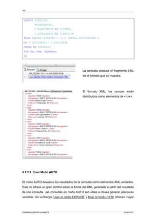 140
CARRERAS PROFESIONALES CIBERTEC
SELECT IDPEDIDO,
FECHAPEDIDO,
C.NOMCLIENTE AS CLIENTE,
C.DIRCLIENTE AS DIRECCION
FROM VENTAS.CLIENTES C JOIN VENTAS.PEDIDOSCABE P
ON C.IDCLIENTE = P.IDCLIENTE
ORDER BY IDPEDIDO
FOR XML RAW, ELEMENTS
GO
La consulta produce el fragmento XML
en el formato que se muestra.
El formato XML, los campos están
distribuidos como elementos de row.
4.2.3.2 Usar Modo AUTO
El modo AUTO devuelve los resultados de la consulta como elementos XML anidados.
Esto no ofrece un gran control sobre la forma del XML generado a partir del resultado
de una consulta. Las consultas en modo AUTO son útiles si desea generar jerarquías
sencillas. Sin embargo, Usar el modo EXPLICIT y Usar el modo PATH ofrecen mayor
 
