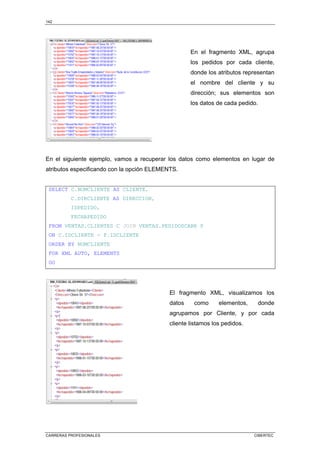 142
CARRERAS PROFESIONALES CIBERTEC
En el fragmento XML, agrupa
los pedidos por cada cliente,
donde los atributos representan
el nombre del cliente y su
dirección; sus elementos son
los datos de cada pedido.
En el siguiente ejemplo, vamos a recuperar los datos como elementos en lugar de
atributos especificando con la opción ELEMENTS.
SELECT C.NOMCLIENTE AS CLIENTE,
C.DIRCLIENTE AS DIRECCION,
IDPEDIDO,
FECHAPEDIDO
FROM VENTAS.CLIENTES C JOIN VENTAS.PEDIDOSCABE P
ON C.IDCLIENTE = P.IDCLIENTE
ORDER BY NOMCLIENTE
FOR XML AUTO, ELEMENTS
GO
El fragmento XML, visualizamos los
datos como elementos, donde
agrupamos por Cliente, y por cada
cliente listamos los pedidos.
 