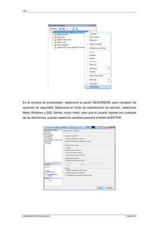 158
CARRERAS PROFESIONALES CIBERTEC
En la ventana de propiedades, selecciona la opción SEGURIDAD, para visualizar las
opciones de seguridad. Seleccione el modo de autenticación de servidor, seleccione
Modo Windows y SQL Server, modo mixto, para que el usuario ingrese por cualquier
de las dos formas, cuando realice los cambios presione el botón ACEPTAR
 