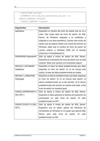 160
CARRERAS PROFESIONALES CIBERTEC
| CERTIFICATE certname
| ASYMMETRIC KEY asym_key_namewindows_options ::=
DEFAULT_DATABASE =database
| DEFAULT_LANGUAGE =language
Argumentos Descripción
loginName Especifica el nombre del inicio de sesión que se va a
crear. Hay cuatro tipos de inicio de sesión: de SQL
Server, de Windows, asignado a un certificado y
asignado a una clave asimétrica. Cuando crea inicios de
sesión que se asignan desde una cuenta de dominio de
Windows, debe usar el nombre de inicio de sesión de
usuario anterior a Windows 2000 con el formato
[DominioInicioDeSesión].
PASSWORD ='password' Sólo se aplica a inicios de sesión de SQL Server.
Especifica la contraseña del inicio de sesión que se está
creando. Debe usar siempre una contraseña segura.
DEFAULT_DATABASE
=database
Especifica la base de datos predeterminada que debe
asignarse al inicio de sesión. Si no se incluye esta
opción, la base de datos predeterminada es master.
DEFAULT_LANGUAGE
=language
Especifica el idioma predeterminado que debe asignarse
al inicio de sesión. Si no se incluye esta opción, el
idioma predeterminado es el del servidor. Si el idioma
predeterminado del servidor se cambia más tarde, el del
inicio de sesión se mantiene igual.
CHECK_EXPIRATION = {
ON | OFF }
Sólo se aplica a inicios de sesión de SQL Server.
Especifica si debe aplicarse la directiva de expiración de
contraseñas en este inicio de sesión. El valor
predeterminado es OFF.
CHECK_POLICY = { ON |
OFF }
Sólo se aplica a inicios de sesión de SQL Server.
Especifica que se deben aplicar las directivas de
contraseñas de Windows en el equipo que ejecuta SQL
Server para este inicio de sesión. El valor
predeterminado es ON.
 