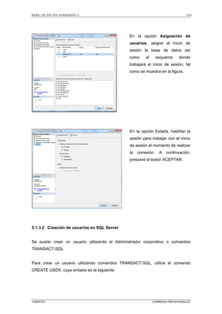 BASE DE DATOS AVANZADO II 163
CIBERTEC CARRERAS PROFESIONALES
En la opción Asignación de
usuarios, asigne al inicio de
sesión la base de datos así
como el esquema donde
trabajará el inicio de sesión, tal
como se muestra en la figura.
En la opción Estada, habilitar la
sesión para trabajar con el inicio
de sesión al momento de realizar
la conexión. A continuación,
presione el botón ACEPTAR.
5.1.3.2 Creación de usuarios en SQL Server
Se puede crear un usuario utilizando el Administrador corporativo o comandos
TRANSACT-SQL.
Para crear un usuario utilizando comandos TRANSACT-SQL, utilice el comando
CREATE USER, cuya sintaxis es la siguiente:
 