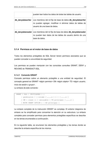 BASE DE DATOS AVANZADO II 169
CIBERTEC CARRERAS PROFESIONALES
pueden leer todos los datos de todas las tablas de usuario.
db_denydatawriter Los miembros del rol fijo de base de datos db_denydatawriter
no pueden agregar, modificar ni eliminar datos de tablas de
usuario de una base de datos.
db_denydatareader Los miembros del rol fijo de base de datos db_denydatareader
no pueden leer datos de las tablas de usuario dentro de una
base de datos.
5.1.4 Permisos en el motor de base de datos
Todos los elementos protegibles de SQL Server tienen permisos asociados que se
pueden conceder a una entidad de seguridad.
Los permisos se pueden manipular con las conocidas consultas GRANT, DENY y
REVOKE de TRANSACT-SQL.
5.1.4.1 Comando GRANT
Concede permisos sobre un elemento protegible a una entidad de seguridad. El
concepto general es GRANT algún permiso ON algún objeto TO algún usuario,
inicio de sesión o grupo.
La sintaxis de este comando:
GRANT { ALL [ PRIVILEGES ] }
| permission [ ( column [ ,...n ] ) ] [ ,...n ]
[ ON [ class :: ] securable ] TO principal [ ,...n ]
[ WITH GRANT OPTION ] [ AS principal ]
La sintaxis completa de la instrucción GRANT es compleja. El anterior diagrama de
sintaxis se ha simplificado para concentrar la atención en su estructura. La sintaxis
completa para conceder permisos para elementos protegibles específicos se describe
en los temas enumerados a continuación.
En la siguiente tabla, se enumeran los elementos protegibles y los temas donde se
describe la sintaxis específica de los mismos.
 