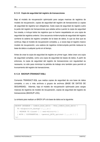 184
CARRERAS PROFESIONALES CIBERTEC
6.1.3.3 Copia de seguridad del registro de transacciones
Bajo el modelo de recuperación optimizado para cargas masivas de registros de
modelo de recuperación, copias de seguridad del registro de transacciones (o copias
de seguridad de registro) son obligatorias. Cada copia de seguridad de registro cubre
la parte del registro de transacciones que estaba activa cuando la copia de seguridad
fue creada, e incluye todos los registros que no fueron respaldados en una copia de
seguridad de registros anterior. Una secuencia ininterrumpida de seguridad del registro
contiene la cadena de registro completo de la base de datos, lo que se dice que es
continua. Bajo el modelo de recuperación completa, y, a veces bajo el registro masivo
modelo de recuperación, una cadena de registros ininterrumpida permite restaurar la
base de datos a cualquier punto en el tiempo.
Antes de crear la copia de seguridad de registro en primer lugar, debe crear una copia
de seguridad completa, como una copia de seguridad de bases de datos. A partir de
entonces, la copia de seguridad del registro de transacciones con regularidad es
necesaria, no sólo para minimizar la pérdida de trabajo sino también para permitir el
truncamiento del registro de transacciones.
.
6.1.3.4 BACKUP (TRANSACT-SQL)
Comando TRANSACT-SQL que realiza copias de seguridad de una base de datos
completa, o uno o más archivos o grupos de archivos (BASE DE DATOS DE
SEGURIDAD). Además, bajo el modelo de recuperación optimizado para cargas
masivas de registros de modelo de recuperación, copias de seguridad del registro de
transacciones (BACKUP LOG).
La sintaxis para realizar un BACK UP a la base de datos es la siguiente:
BACKUP DATABASE { nombre_base_datos | @var_nombre_base_datos }
TO dispositivo_backup [ ,...n ]
[ MIRROR TO clause ] [ next-mirror-to ]
[ WITH { DIFFERENTIAL | general_WITH_options [ ,...n ] } ]
[;]
 