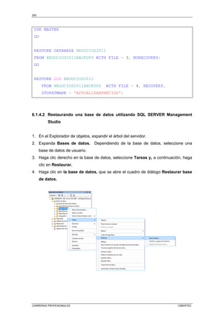 202
CARRERAS PROFESIONALES CIBERTEC
USE MASTER
GO
RESTORE DATABASE NEGOCIOS2011
FROM NEGOCIOS2011BACKUPS WITH FILE = 3, NORECOVERY;
GO
RESTORE LOG NEGOCIOS2011
FROM NEGOCIOS2011BACKUPS WITH FILE = 4, RECOVERY,
STOPATMARK = 'ACTUALIZARPRECIOS';
6.1.4.2 Restaurando una base de datos utilizando SQL SERVER Management
Studio
1. En el Explorador de objetos, expandir el árbol del servidor.
2. Expanda Bases de datos. Dependiendo de la base de datos, seleccione una
base de datos de usuario.
3. Haga clic derecho en la base de datos, seleccione Tareas y, a continuación, haga
clic en Restaurar.
4. Haga clic en la base de datos, que se abre el cuadro de diálogo Restaurar base
de datos.
 
