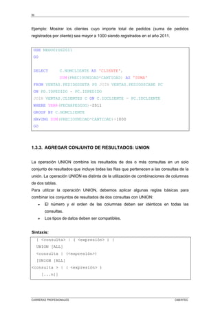 50
CARRERAS PROFESIONALES CIBERTEC
Ejemplo: Mostrar los clientes cuyo importe total de pedidos (suma de pedidos
registrados por cliente) sea mayor a 1000 siendo registrados en el año 2011.
USE NEGOCIOS2011
GO
SELECT C.NOMCLIENTE AS 'CLIENTE',
SUM(PRECIOUNIDAD*CANTIDAD) AS 'SUMA'
FROM VENTAS.PEDIDOSDETA PD JOIN VENTAS.PEDIDOSCABE PC
ON PD.IDPEDIDO = PC.IDPEDIDO
JOIN VENTAS.CLIENTES C ON C.IDCLIENTE = PC.IDCLIENTE
WHERE YEAR(FECHAPEDIDO)=2011
GROUP BY C.NOMCLIENTE
HAVING SUM(PRECIOUNIDAD*CANTIDAD)>1000
GO
1.3.3. AGREGAR CONJUNTO DE RESULTADOS: UNION
La operación UNION combina los resultados de dos o más consultas en un solo
conjunto de resultados que incluye todas las filas que pertenecen a las consultas de la
unión. La operación UNION es distinta de la utilización de combinaciones de columnas
de dos tablas.
Para utilizar la operación UNION, debemos aplicar algunas reglas básicas para
combinar los conjuntos de resultados de dos consultas con UNION:
• El número y el orden de las columnas deben ser idénticos en todas las
consultas.
• Los tipos de datos deben ser compatibles.
Sintaxis:
{ <consulta> | ( <expresión> ) }
UNION [ALL]
<consulta | (<expresión>)
[UNION [ALL]
<consulta > | ( <expresión> )
[...n]]
 
