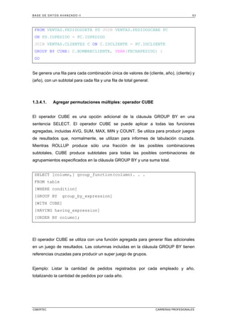 BASE DE DATOS AVANZADO II 53
CIBERTEC CARRERAS PROFESIONALES
FROM VENTAS.PEDIDOSDETA PD JOIN VENTAS.PEDIDOSCABE PC
ON PD.IDPEDIDO = PC.IDPEDIDO
JOIN VENTAS.CLIENTES C ON C.IDCLIENTE = PC.IDCLIENTE
GROUP BY CUBE( C.NOMBRECLIENTE, YEAR(FECHAPEDIDO) )
GO
Se genera una fila para cada combinación única de valores de (cliente, año), (cliente) y
(año), con un subtotal para cada fila y una fila de total general.
1.3.4.1. Agregar permutaciones múltiples: operador CUBE
El operador CUBE es una opción adicional de la cláusula GROUP BY en una
sentencia SELECT. El operador CUBE se puede aplicar a todas las funciones
agregadas, incluidas AVG, SUM, MAX, MIN y COUNT. Se utiliza para producir juegos
de resultados que, normalmente, se utilizan para informes de tabulación cruzada.
Mientras ROLLUP produce sólo una fracción de las posibles combinaciones
subtotales, CUBE produce subtotales para todas las posibles combinaciones de
agrupamientos especificados en la cláusula GROUP BY y una suma total.
SELECT [column,] group_function(column). . .
FROM table
[WHERE condition]
[GROUP BY group_by_expression]
[WITH CUBE]
[HAVING having_expression]
[ORDER BY column];
El operador CUBE se utiliza con una función agregada para generar filas adicionales
en un juego de resultados. Las columnas incluidas en la cláusula GROUP BY tienen
referencias cruzadas para producir un super juego de grupos.
Ejemplo: Listar la cantidad de pedidos registrados por cada empleado y año,
totalizando la cantidad de pedidos por cada año.
 