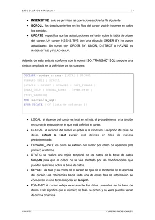BASE DE DATOS AVANZADO II 77
CIBERTEC CARRERAS PROFESIONALES
• INSENSITIVE solo se permiten las operaciones sobre la fila siguiente
• SCROLL los desplazamientos en las filas del cursor podrán hacerse en todos
los sentidos.
• UPDATE especifica que las actualizaciones se harán sobre la tabla de origen
del cursor. Un cursor INSENSITIVE con una cláusula ORDER BY no puede
actualizarse. Un cursor con ORDER BY, UNION, DISTINCT o HAVING es
INSENSITIVE y READ ONLY.
Además de esta sintaxis conforme con la norma ISO, TRANSACT-SQL propone una
sintaxis ampliada en la definición de los cursores:
DECLARE nombre_cursor [LOCAL | GLOBAL ]
FORWARD_ONLY | SCROLL ]
[STATIC | KEYSET | DYNAMIC | FAST_FOWARD ]
[READ_ONLY | SCROLL_LOCKS | OPTIMISTIC ]
[TYPE_WARNING]
FOR sentencia_sql
{FOR UPDATE [ OF lista de columnas ]}
• LOCAL el alcance del cursor es local en el lote, el procedimiento o la función
en curso de ejecución en el que está definido el curso.
• GLOBAL el alcance del cursor el global a la conexión. La opción de base de
datos default to local cursor está definido en falso de manera
predeterminada.
• FOWARD_ONLY los datos se extraen del cursor por orden de aparición (del
primero al último).
• STATIC se realiza una copia temporal de los datos en la base de datos
tempdb para que el cursor no se vea afectado por las modificaciones que
puedan realizarse sobre la base de datos.
• KEYSET las filas y su orden en el cursor se fijan en el momento de la apertura
del cursor. Las referencias hacia cada una de estas filas de información se
conservan en una tabla temporal en tempdb.
• DYNAMIC el cursor refleja exactamente los datos presentes en la base de
datos. Esto significa que el número de filas, su orden y su valor pueden variar
de forma dinámica.
 