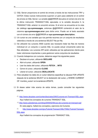 88
CARRERAS PROFESIONALES CIBERTEC
	 SQL Server proporciona el control de errores a través de las instrucciones TRY y
CATCH. Estas nuevas instrucciones suponen un gran paso adelante en el control
de errores en SQL Server. La variable @@ERROR devuelve el número de error de
la última instrucción TRANSACT-SQL ejecutada; si la variable devuelve 0, la
TRANSACT-SQL anterior no encontró errores. Si el error se encuentra en la vista
de catálogo sys.sysmessages, entonces @@ERROR contendrá el valor de la
columna sys.sysmessages.error para dicho error. Puede ver el texto asociado
con el número de error @@ERROR en sys.sysmessages.description.
	 Un cursor es una variable que nos permite recorres con un conjunto de resultados
obtenidos a través de una sentencia SELECT fila por fila.
	 Se utilizarán los cursores ANSI cuando sea necesario tratar las filas de manera
individual en un conjunto o cuando SQL no pueda actuar únicamente sobre las
filas afectadas. Los cursores API serán utilizados por las aplicaciones cliente para
tratar volúmenes importantes o para gestionar varios conjuntos de resultados
	 Cuando trabajemos con cursores, debemos seguir los siguientes pasos:
• Declarar el cursor, utilizando DECLARE
• Abrir el cursor, utilizando OPEN
• Leer los datos del cursor, utilizando FETCH ... INTO
• Cerrar el cursor, utilizando CLOSE
• Liberar el cursor, utilizando DEALLOCATE
	 Para actualizar los datos de un cursor debemos especificar la cláusula FOR UPDATE
después de la sentencia SELECT en la declaración del cursor, y WHERE CURRENT
OF nombre_cursor en la sentencia UPDATE.
	 Si desea saber más acerca de estos temas, puede consultar las siguientes
páginas.
 http://www.devjoker.com/contenidos/catss/240/Cursores-en-Transact-SQL.aspx
Aquí hallará los conceptos de cursores TRANSACT SQL.
 http://www.a2sistemas.com/blog/2009/02/06/uso-de-cursores-en-transact-sql/
En esta página, hallará los conceptos y ejercicios de Cursores
 http://www.devjoker.com/gru/Tutorial-Transact-SQL/TSQL/Tutorial-Transact-
SQL.aspx
Aquí hallará los conceptos de programación TRANSACT SQL.
 