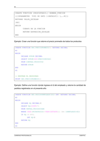 92
CARRERAS PROFESIONALES CIBERTEC
CREATE FUNCTION [PROPIETARIO.] NOMBRE_FUNCION
([{@PARAMETER TIPO DE DATO [=DEFAULT]} [,..N]])
RETURNS VALOR_ESCALAR
[AS]
BEGIN
CUERPO DE LA FUNCION
RETURN EXPRESION_ESCALAR
END
Ejemplo: Crear una función que retorne el precio promedio de todos los productos
CREATE FUNCTION DBO.PRECIOPROMEDIO() RETURNS DECIMAL
AS
BEGIN
DECLARE @PROM DECIMAL
SELECT @PROM=AVG(PRECIOUNIDAD)
FROM COMPRAS.PRODUCTOS
RETURN @PROM
END
GO
-- MOSTRAR EL RESULTADO
PRINT DBO.PRECIOPROMEDIO()
Ejemplo: Defina una función donde ingrese el id del empleado y retorne la cantidad de
pedidos registrados en el presente año
CREATE FUNCTION DBO.PEDIDOSEMPLEADO(@ID INT) RETURNS DECIMAL
AS
BEGIN
DECLARE @Q DECIMAL=0
SELECT @Q=COUNT(*)
FROM VENTAS.PEDIDOSCABE
WHERE YEAR(FECHAPEDIDO)=YEAR(GETDATE()) AND IDEMPLEADO=@ID
IF @Q IS NULL
SET @Q=0
RETURN @Q
END
GO
 