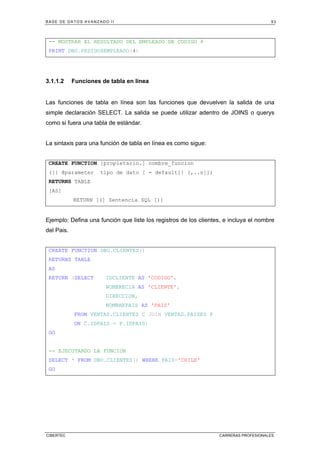 BASE DE DATOS AVANZADO II 93
CIBERTEC CARRERAS PROFESIONALES
-- MOSTRAR EL RESULTADO DEL EMPLEADO DE CODIGO 4
PRINT DBO.PEDIDOSEMPLEADO(4)
3.1.1.2 Funciones de tabla en línea
Las funciones de tabla en línea son las funciones que devuelven la salida de una
simple declaración SELECT. La salida se puede utilizar adentro de JOINS o querys
como si fuera una tabla de estándar.
La sintaxis para una función de tabla en línea es como sigue:
CREATE FUNCTION [propietario.] nombre_funcion
([{ @parameter tipo de dato [ = default]} [,..n]])
RETURNS TABLE
[AS]
RETURN [(] Sentencia SQL [)]
Ejemplo: Defina una función que liste los registros de los clientes, e incluya el nombre
del Pais.
CREATE FUNCTION DBO.CLIENTES()
RETURNS TABLE
AS
RETURN (SELECT IDCLIENTE AS 'CODIGO',
NOMBRECIA AS 'CLIENTE',
DIRECCION,
NOMBREPAIS AS 'PAIS'
FROM VENTAS.CLIENTES C JOIN VENTAS.PAISES P
ON C.IDPAIS = P.IDPAIS)
GO
-- EJECUTANDO LA FUNCION
SELECT * FROM DBO.CLIENTES() WHERE PAIS='CHILE'
GO
 