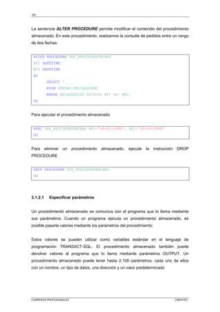 100
CARRERAS PROFESIONALES CIBERTEC
La sentencia ALTER PROCEDURE permite modificar el contenido del procedimiento
almacenado. En este procedimiento, realizamos la consulta de pedidos entre un rango
de dos fechas.
ALTER PROCEDURE USP_PEDIDOSBYFECHAS
@F1 DATETIME,
@F2 DATETIME
AS
SELECT *
FROM VENTAS.PEDIDOSCABE
WHERE FECHAPEDIDO BETWEEN @F1 AND @F2
GO
Para ejecutar el procedimiento almacenado
EXEC USP_PEDIDOSBYFECHAS @F1='10-01-1996', @F2='10-10-1996'
GO
Para eliminar un procedimiento almacenado, ejecute la instrucción DROP
PROCEDURE
DROP PROCEDURE USP_PEDIDOSBYFECHAS
GO
3.1.2.1 Especificar parámetros
Un procedimiento almacenado se comunica con el programa que lo llama mediante
sus parámetros. Cuando un programa ejecuta un procedimiento almacenado, es
posible pasarle valores mediante los parámetros del procedimiento.
Estos valores se pueden utilizar como variables estándar en el lenguaje de
programación TRANSACT-SQL. El procedimiento almacenado también puede
devolver valores al programa que lo llama mediante parámetros OUTPUT. Un
procedimiento almacenado puede tener hasta 2.100 parámetros, cada uno de ellos
con un nombre, un tipo de datos, una dirección y un valor predeterminado
 