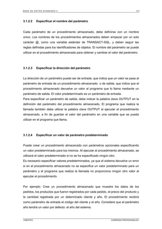 BASE DE DATOS AVANZADO II 101
CIBERTEC CARRERAS PROFESIONALES
3.1.2.2 Especificar el nombre del parámetro
Cada parámetro de un procedimiento almacenado, debe definirse con un nombre
único. Los nombres de los procedimientos almacenados deben empezar por un solo
carácter @, como una variable estándar de TRANSACT-SQL, y deben seguir las
reglas definidas para los identificadores de objetos. El nombre del parámetro se puede
utilizar en el procedimiento almacenado para obtener y cambiar el valor del parámetro.
3.1.2.3 Especificar la dirección del parámetro
La dirección de un parámetro puede ser de entrada, que indica que un valor se pasa al
parámetro de entrada de un procedimiento almacenado o de salida, que indica que el
procedimiento almacenado devuelve un valor al programa que lo llama mediante un
parámetro de salida. El valor predeterminado es un parámetro de entrada.
Para especificar un parámetro de salida, debe indicar la palabra clave OUTPUT en la
definición del parámetro del procedimiento almacenado. El programa que realiza la
llamada también debe utilizar la palabra clave OUTPUT al ejecutar el procedimiento
almacenado, a fin de guardar el valor del parámetro en una variable que se pueda
utilizar en el programa que llama.
3.1.2.4 Especificar un valor de parámetro predeterminado
Puede crear un procedimiento almacenado con parámetros opcionales especificando
un valor predeterminado para los mismos. Al ejecutar el procedimiento almacenado, se
utilizará el valor predeterminado si no se ha especificado ningún otro.
Es necesario especificar valores predeterminados, ya que el sistema devuelve un error
si en el procedimiento almacenado no se especifica un valor predeterminado para un
parámetro y el programa que realiza la llamada no proporciona ningún otro valor al
ejecutar el procedimiento.
Por ejemplo: Cree un procedimiento almacenado que muestre los datos de los
pedidos, los productos que fueron registrados por cada pedido, el precio del producto y
la cantidad registrada por un determinado cliente y año. El procedimiento recibirá
como parámetro de entrada el código del cliente y el año. Considere que el parámetro
año tendrá un valor por defecto: el año del sistema.
 