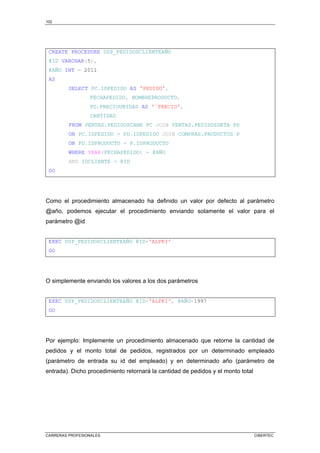 102
CARRERAS PROFESIONALES CIBERTEC
CREATE PROCEDURE USP_PEDIDOSCLIENTEAÑO
@ID VARCHAR(5),
@AÑO INT = 2011
AS
SELECT PC.IDPEDIDO AS 'PEDIDO',
FECHAPEDIDO, NOMBREPRODUCTO,
PD.PRECIOUNIDAD AS '¨PRECIO',
CANTIDAD
FROM VENTAS.PEDIDOSCABE PC JOIN VENTAS.PEDIDOSDETA PD
ON PC.IDPEDIDO = PD.IDPEDIDO JOIN COMPRAS.PRODUCTOS P
ON PD.IDPRODUCTO = P.IDPRODUCTO
WHERE YEAR(FECHAPEDIDO) = @AÑO
AND IDCLIENTE = @ID
GO
Como el procedimiento almacenado ha definido un valor por defecto al parámetro
@año, podemos ejecutar el procedimiento enviando solamente el valor para el
parámetro @id
EXEC USP_PEDIDOSCLIENTEAÑO @ID='ALFKI'
GO
O simplemente enviando los valores a los dos parámetros
EXEC USP_PEDIDOSCLIENTEAÑO @ID='ALFKI', @AÑO=1997
GO
Por ejemplo: Implemente un procedimiento almacenado que retorne la cantidad de
pedidos y el monto total de pedidos, registrados por un determinado empleado
(parámetro de entrada su id del empleado) y en determinado año (parámetro de
entrada). Dicho procedimiento retornará la cantidad de pedidos y el monto total
 