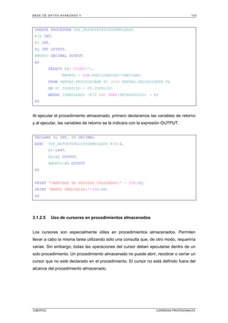 BASE DE DATOS AVANZADO II 103
CIBERTEC CARRERAS PROFESIONALES
CREATE PROCEDURE USP_REPORTEPEDIDOSEMPLEADO
@ID INT,
@Y INT,
@Q INT OUTPUT,
@MONTO DECIMAL OUTPUT
AS
SELECT @Q= COUNT(*),
@MONTO = SUM(PRECIOUNIDAD*CANTIDAD)
FROM VENTAS.PEDIDOSCABE PC JOIN VENTAS.PEDIDOSDETA PD
ON PC.IDPEDIDO = PD.IDPEDIDO
WHERE IDEMPLEADO =@ID AND YEAR(FECHAPEDIDO) = @Y
GO
Al ejecutar el procedimiento almacenado, primero declaramos las variables de retorno
y al ejecutar, las variables de retorno se le indicara con la expresión OUTPUT.
DECLARE @Q INT, @M DECIMAL
EXEC USP_REPORTEPEDIDOSEMPLEADO @ID=2,
@Y=1997,
@Q=@Q OUTPUT,
@MONTO=@M OUTPUT
GO
PRINT 'CANTIDAD DE PEDIDOS COLOCADOS:' + STR(@Q)
PRINT 'MONTO PERCIBIDO:'+STR(@M)
GO
3.1.2.5 Uso de cursores en procedimientos almacenados
Los cursores son especialmente útiles en procedimientos almacenados. Permiten
llevar a cabo la misma tarea utilizando sólo una consulta que, de otro modo, requeriría
varias. Sin embargo, todas las operaciones del cursor deben ejecutarse dentro de un
solo procedimiento. Un procedimiento almacenado no puede abrir, recobrar o cerrar un
cursor que no esté declarado en el procedimiento. El cursor no está definido fuera del
alcance del procedimiento almacenado.
 