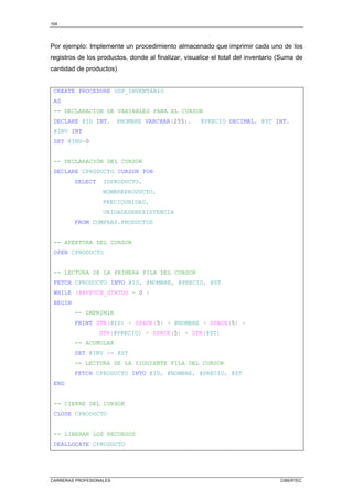 104
CARRERAS PROFESIONALES CIBERTEC
Por ejemplo: Implemente un procedimiento almacenado que imprimir cada uno de los
registros de los productos, donde al finalizar, visualice el total del inventario (Suma de
cantidad de productos)
CREATE PROCEDURE USP_INVENTARIO
AS
-- DECLARACION DE VARIABLES PARA EL CURSOR
DECLARE @ID INT, @NOMBRE VARCHAR(255), @PRECIO DECIMAL, @ST INT,
@INV INT
SET @INV=0
-- DECLARACIÓN DEL CURSOR
DECLARE CPRODUCTO CURSOR FOR
SELECT IDPRODUCTO,
NOMBREPRODUCTO,
PRECIOUNIDAD,
UNIDADESENEXISTENCIA
FROM COMPRAS.PRODUCTOS
-- APERTURA DEL CURSOR
OPEN CPRODUCTO
-- LECTURA DE LA PRIMERA FILA DEL CURSOR
FETCH CPRODUCTO INTO @ID, @NOMBRE, @PRECIO, @ST
WHILE (@@FETCH_STATUS = 0 )
BEGIN
-- IMPRIMIR
PRINT STR(@ID) + SPACE(5) + @NOMBRE + SPACE(5) +
STR(@PRECIO) + SPACE(5) + STR(@ST)
-- ACUMULAR
SET @INV += @ST
-- LECTURA DE LA SIGUIENTE FILA DEL CURSOR
FETCH CPRODUCTO INTO @ID, @NOMBRE, @PRECIO, @ST
END
-- CIERRE DEL CURSOR
CLOSE CPRODUCTO
-- LIBERAR LOS RECURSOS
DEALLOCATE CPRODUCTO
 