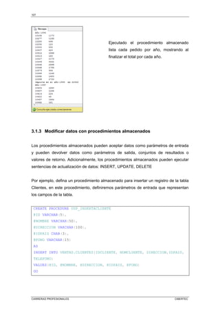 107
CARRERAS PROFESIONALES CIBERTEC
Ejecutado el procedimiento almacenado
lista cada pedido por año, mostrando al
finalizar el total por cada año.
3.1.3 Modificar datos con procedimientos almacenados
Los procedimientos almacenados pueden aceptar datos como parámetros de entrada
y pueden devolver datos como parámetros de salida, conjuntos de resultados o
valores de retorno. Adicionalmente, los procedimientos almacenados pueden ejecutar
sentencias de actualización de datos: INSERT, UPDATE, DELETE
Por ejemplo, defina un procedimiento almacenado para insertar un registro de la tabla
Clientes, en este procedimiento, definiremos parámetros de entrada que representan
los campos de la tabla.
CREATE PROCEDURE USP_INSERTACLIENTE
@ID VARCHAR(5),
@NOMBRE VARCHAR(50),
@DIRECCION VARCHAR(100),
@IDPAIS CHAR(3),
@FONO VARCHAR(15)
AS
INSERT INTO VENTAS.CLIENTES(IDCLIENTE, NOMCLIENTE, DIRECCION,IDPAIS,
TELEFONO)
VALUES(@ID, @NOMBRE, @DIRECCION, @IDPAIS, @FONO)
GO
 