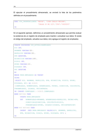 108
CARRERAS PROFESIONALES CIBERTEC
El ejecutar el procedimiento almacenado, se enviará la lista de los parámetros
definidos en el procedimiento.
EXEC USP_INSERTACLIENTE 'ABCDE', 'JUAN CARLOS MEDINA',
'CALLE 25 NO 123','006','5450555'
GO
En el siguiente ejemplo, definimos un procedimiento almacenado que permita evaluar
la existencia de un registro de empleado para insertar o actualizar sus datos: Si existe
el código del empleado, actualice sus datos; sino agregue el registro de empleados
CREATE PROCEDURE USP_ACTUALIZAEMPLEADO
@ID INT,
@NOMBRE VARCHAR(50),
@APELLIDO VARCHAR(50),
@FN DATETIME,
@DIRECCION VARCHAR(100),
@IDDIS INT,
@FONO VARCHAR(15),
@IDCARGO INT,
@FC DATETIME
AS
MERGE RRHH.EMPLEADOS AS TARGET
USING
(SELECT @ID, @NOMBRE, @APELLIDO, @FN, @DIRECCION, @IDDIS, @FONO,
@IDCARGO, @FC) AS SOURCE
(IDEMPLEADO, NOMEMPLEADO, APEEMPLEADO, FECNAC, DIRECCION, IDDISTRITO,
FONOEMPLEADO, IDCARGO, FECCONTRATA)
ON (TARGET.IDEMPLEADO = SOURCE.IDEMPLEADO)
WHEN MATCHED THEN
UPDATE RRHH.EMPLEADOS
SET NOMEMPLEADO=@NOMBRE, APEEMPLEADO=@APELLIDO, FECNAC=@FN,
DIRECCION=@DIRECCION, IDDISTRITO=@IDDIS,
FONOEMPLEADO=@FONO, IDCARGO=IDCARGO, FECCONTRATA=@FC
WHEN NOT MATCHED THEN
INSERT INTO RRHH.EMPLEADOS VALUES(@ID, @NOMBRE, @APELLIDO,
@FN, @DIRECCION, @IDDIS, @FONO, @IDCARGO, @FC) ;
GO
 