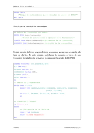 BASE DE DATOS AVANZADO II 111
CIBERTEC CARRERAS PROFESIONALES
BEGIN CATCH
/*Bloque de instrucciones que se ejecutan si ocurre un ERROR*/
END CATCH
Sintaxis para el control de las transacciones
-- Inicio de transacción con nombre
BEGIN TRAN NombreTransaccion
/*Bloque de instrucciones a ejecutar en la Transacción*/
COMMIT TRAN NombreTransaccion--Confirmación de la transacción.
ROLLBACK TRAN NombreTransaccion--Reversión de la transacción.
En este ejemplo, definimos un procedimiento almacenado que agregue un registro a la
tabla de clientes. En este proceso, controlamos la operación a través de una
transacción llamada tcliente, evaluamos el proceso con la variable @@ERROR
CREATE PROCEDURE USP_INSERTACLIENTE
@ID VARCHAR(5),
@NOMBRE VARCHAR(50),
@DIRECCION VARCHAR(100),
@IDPAIS CHAR(3),
@FONO VARCHAR(15)
AS
-- INICIO DE LA TRANSACCION
BEGIN TRAN TCLIENTE
INSERT INTO VENTAS.CLIENTES(IDCLIENTE, NOMCLIENTE, DIRECCION,
IDPAIS, TELEFONO)
VALUES(@ID, @NOMBRE, @DIRECCION, @IDPAIS, @FONO)
GO
-- CONTROLAR EL PROCESO
IF @@ERROR = 0
BEGIN
-- CONFIRMACIÓN DE LA INSERCIÓN
COMMIT TRAN TCLIENTE
PRINT 'CLIENTE REGISTRADO'
END
 