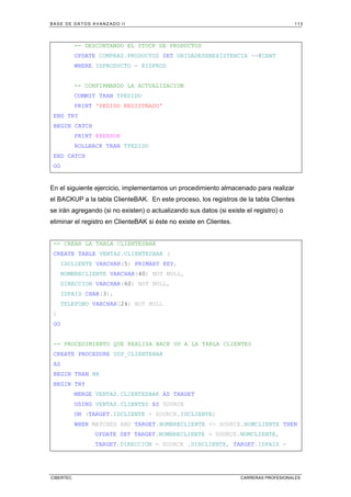 BASE DE DATOS AVANZADO II 113
CIBERTEC CARRERAS PROFESIONALES
-- DESCONTANDO EL STOCK DE PRODUCTOS
UPDATE COMPRAS.PRODUCTOS SET UNIDADESENEXISTENCIA -=@CANT
WHERE IDPRODUCTO = @IDPROD
-- CONFIRMANDO LA ACTUALIZACION
COMMIT TRAN TPEDIDO
PRINT 'PEDIDO REGISTRADO'
END TRY
BEGIN CATCH
PRINT @@ERROR
ROLLBACK TRAN TPEDIDO
END CATCH
GO
En el siguiente ejercicio, implementamos un procedimiento almacenado para realizar
el BACKUP a la tabla ClienteBAK. En este proceso, los registros de la tabla Clientes
se irán agregando (si no existen) o actualizando sus datos (si existe el registro) o
eliminar el registro en ClienteBAK si éste no existe en Clientes.
-- CREAR LA TABLA CLIENTESBAK
CREATE TABLE VENTAS.CLIENTESBAK (
IDCLIENTE VARCHAR(5) PRIMARY KEY,
NOMBRECLIENTE VARCHAR(40) NOT NULL,
DIRECCION VARCHAR(60) NOT NULL,
IDPAIS CHAR(3),
TELEFONO VARCHAR(24) NOT NULL
)
GO
-- PROCEDIMIENTO QUE REALIZA BACK UP A LA TABLA CLIENTES
CREATE PROCEDURE USP_CLIENTEBAK
AS
BEGIN TRAN BK
BEGIN TRY
MERGE VENTAS.CLIENTESBAK AS TARGET
USING VENTAS.CLIENTES AS SOURCE
ON (TARGET.IDCLIENTE = SOURCE.IDCLIENTE)
WHEN MATCHED AND TARGET.NOMBRECLIENTE  SOURCE.NOMCLIENTE THEN
UPDATE SET TARGET.NOMBRECLIENTE = SOURCE.NOMCLIENTE,
TARGET.DIRECCION = SOURCE .DIRCLIENTE, TARGET.IDPAIS =
 