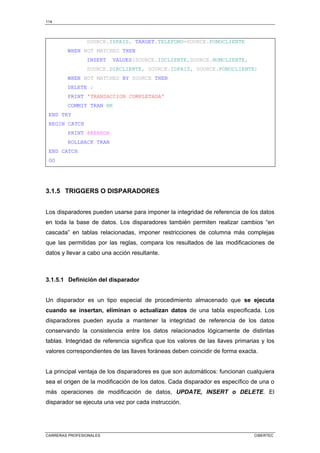 114
CARRERAS PROFESIONALES CIBERTEC
SOURCE.IDPAIS, TARGET.TELEFONO=SOURCE.FONOCLIENTE
WHEN NOT MATCHED THEN
INSERT VALUES(SOURCE.IDCLIENTE,SOURCE.NOMCLIENTE,
SOURCE.DIRCLIENTE, SOURCE.IDPAIS, SOURCE.FONOCLIENTE)
WHEN NOT MATCHED BY SOURCE THEN
DELETE ;
PRINT 'TRANSACCION COMPLETADA'
COMMIT TRAN BK
END TRY
BEGIN CATCH
PRINT @@ERROR
ROLLBACK TRAN
END CATCH
GO
3.1.5 TRIGGERS O DISPARADORES
Los disparadores pueden usarse para imponer la integridad de referencia de los datos
en toda la base de datos. Los disparadores también permiten realizar cambios “en
cascada” en tablas relacionadas, imponer restricciones de columna más complejas
que las permitidas por las reglas, compara los resultados de las modificaciones de
datos y llevar a cabo una acción resultante.
3.1.5.1 Definición del disparador
Un disparador es un tipo especial de procedimiento almacenado que se ejecuta
cuando se insertan, eliminan o actualizan datos de una tabla especificada. Los
disparadores pueden ayuda a mantener la integridad de referencia de los datos
conservando la consistencia entre los datos relacionados lógicamente de distintas
tablas. Integridad de referencia significa que los valores de las llaves primarias y los
valores correspondientes de las llaves foráneas deben coincidir de forma exacta.
La principal ventaja de los disparadores es que son automáticos: funcionan cualquiera
sea el origen de la modificación de los datos. Cada disparador es específico de una o
más operaciones de modificación de datos, UPDATE, INSERT o DELETE. El
disparador se ejecuta una vez por cada instrucción.
 
