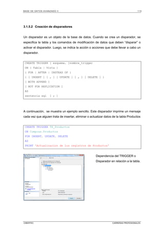 BASE DE DATOS AVANZADO II 115
CIBERTEC CARRERAS PROFESIONALES
3.1.5.2 Creación de disparadores
Un disparador es un objeto de la base de datos. Cuando se crea un disparador, se
especifica la tabla y los comandos de modificación de datos que deben “disparar” o
activar el disparador. Luego, se indica la acción o acciones que debe llevar a cabo un
disparador.
CREATE TRIGGER [ esquema. ]nombre_trigger
ON { Tabla | Vista }
{ FOR | AFTER | INSTEAD OF }
{ [ INSERT ] [ , ] [ UPDATE ] [ , ] [ DELETE ] }
[ WITH APPEND ]
[ NOT FOR REPLICATION ]
AS
sentencia sql [ ; ]
A continuación, se muestra un ejemplo sencillo. Este disparador imprime un mensaje
cada vez que alguien trata de insertar, eliminar o actualizar datos de la tabla Productos
CREATE TRIGGER TX_Productos
ON Compras.Productos
FOR INSERT, UPDATE, DELETE
AS
PRINT 'Actualizacion de los registros de Productos'
Dependencia del TRIGGER o
Disparador en relación a la tabla.
 