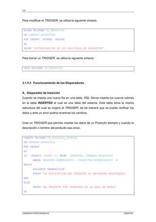 116
CARRERAS PROFESIONALES CIBERTEC
Para modificar el TRIGGER, se utiliza la siguiente sintaxis:
ALTER TRIGGER TX_PRODUCTOS
ON COMPRAS.PRODUCTOS
FOR INSERT, UPDATE, DELETE
AS
PRINT 'ACTUALIZACION DE LOS REGISTROS DE PRODUCTOS'
Para borrar un TRIGGER, se utiliza la siguiente sintaxis:
DROP TRIGGER TX_PRODUCTOS
3.1.5.3 Funcionamiento de los Disparadores
A. Disparador de Inserción
Cuando se inserta una nueva fila en una tabla, SQL Server inserta los nuevos valores
en la tabla INSERTED el cual es una tabla del sistema. Está tabla toma la misma
estructura del cual se originó el TRIGGER, de tal manera que se pueda verificar los
datos y ante un error podría revertirse los cambios.
Cree un TRIGGER que permita insertar los datos de un Producto siempre y cuando la
descripción o nombre del producto sea único.
CREATE TRIGGER TX_PRODUCTO_INSERTA
ON COMPRAS.PRODUCTOS
FOR INSERT
AS
IF (SELECT COUNT (*) FROM INSERTED, COMPRAS.PRODUCTOS
WHERE INSERTED.NOMPRODUCTO = PRODUCTOS.NOMPRODUCTO) 1
BEGIN
ROLLBACK TRANSACTION
PRINT 'LA DESCRIPCION DEL PRODUCTO SE ENCUENTRA REGISTRADO'
END
ELSE
PRINT 'EL PRODUCTO FUE INGRESADO EN LA BASE DE DATOS'
GO
 
