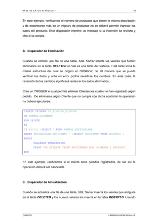 BASE DE DATOS AVANZADO II 117
CIBERTEC CARRERAS PROFESIONALES
En este ejemplo, verificamos el número de productos que tienen la misma descripción
y de encontrarse más de un registro de productos no se deberá permitir ingresar los
datos del producto. Este disparador imprime un mensaje si la inserción se revierte y
otro si se acepta.
B. Disparador de Eliminación
Cuando se elimina una fila de una tabla, SQL Server inserta los valores que fueron
eliminados en la tabla DELETED el cual es una tabla del sistema. Está tabla toma la
misma estructura del cual se origino el TRIGGER, de tal manera que se pueda
verificar los datos y ante un error podría revertirse los cambios. En este caso, la
reversión de los cambios significará restaurar los datos eliminados.
Cree un TRIGGER el cual permita eliminar Clientes los cuales no han registrado algún
pedido. De eliminarse algún Cliente que no cumpla con dicha condición la operación
no deberá ejecutarse.
CREATE TRIGGER TX_ELIMINA_ELIMINA
ON VENTAS.CLIENTES
FOR DELETE
AS
IF EXISTS (SELECT * FROM VENTAS.PEDIDOSCABE
WHERE PEDIDOSCABE.IDCLIENTE = (SELECT IDCLIENTE FROM DELETED) )
BEGIN
ROLLBACK TRANSACTION
PRINT 'EL CLIENTE TIENE REGISTRADO POR LO MENOS 1 PEDIDOS'
END
En este ejemplo, verificamos si el cliente tiene pedidos registrados, de ser así la
operación deberá ser cancelada.
C. Disparador de Actualización
Cuando se actualiza una fila de una tabla, SQL Server inserta los valores que antiguos
en la tabla DELETED y los nuevos valores los inserta en la tabla INSERTED. Usando
 