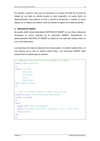 BASE DE DATOS AVANZADO II 119
CIBERTEC CARRERAS PROFESIONALES
Por ejemplo, cuando el valor que se actualiza en un campo de tarifa de una hora de
trabajo de una tabla de planilla excede un valor específico, se puede definir un
desencadenador para producir un error y revertir la transacción o insertar un nuevo
registro en un registro de auditoría antes de insertar el registro en la tabla de planilla.
A. INSTEAD OF INSERT
Se pueden definir desencadenadores INSTEAD OF INSERT en una vista o tabla para
reemplazar la acción estándar de la instrucción INSERT. Normalmente, el
desencadenador INSTEAD OF INSERT se define en una vista para insertar datos en
una o más tablas base.
Las columnas de la lista de selección de la vista pueden o no admitir valores NULL. Si
una columna de la vista no admite valores NULL, una instrucción INSERT debe
proporcionar los valores para la columna.
-- CREAR UNA VISTA QUE LISTE LAS COLUMNAS DE CLIENTES.
CREATE VIEW INSTEADVIEW
AS
SELECT IDCLIENTE,
NOMCLIENTE,
DIRCLIENTE,
IDPAIS,
FONOCLIENTE
FROM VENTAS.CLIENTES
GO
-- CREAR UN TRIGGER INSTEAD OF INSERT PARA LA VISTA.
CREATE TRIGGER INSTEADTRIGGER ON INSTEADVIEW
INSTEAD OF INSERT
AS
BEGIN
INSERT INTO VENTAS.CLIENTESBAK
SELECT IDCLIENTE, NOMCLIENTE, DIRCLIENTE, IDPAIS, FONOCLIENTE
FROM INSERTED
END
GO
 