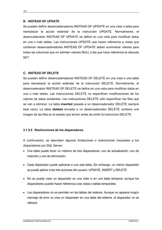 120
CARRERAS PROFESIONALES CIBERTEC
B. INSTEAD OF UPDATE
Se pueden definir desencadenadores INSTEAD OF UPDATE en una vista o tabla para
reemplazar la acción estándar de la instrucción UPDATE. Normalmente, el
desencadenador INSTEAD OF UPDATE se define en una vista para modificar datos
en una o más tablas. Las instrucciones UPDATE que hacen referencia a vistas que
contienen desencadenadores INSTEAD OF UPDATE deben suministrar valores para
todas las columnas que no admiten valores NULL a las que hace referencia la cláusula
SET
C. INSTEAD OF DELETE
Se pueden definir desencadenadores INSTEAD OF DELETE en una vista o una tabla
para reemplazar la acción estándar de la instrucción DELETE. Normalmente, el
desencadenador INSTEAD OF DELETE se define en una vista para modificar datos en
una o más tablas. Las instrucciones DELETE no especifican modificaciones de los
valores de datos existentes. Las instrucciones DELETE sólo especifican las filas que
se van a eliminar. La tabla inserted pasada a un desencadenador DELETE siempre
está vacía. La tabla deleted enviada a un desencadenador DELETE contiene una
imagen de las filas en el estado que tenían antes de emitir la instrucción DELETE
3.1.5.5 Restricciones de los disparadores
A continuación, se describen algunas limitaciones o restricciones impuestas a los
disparadores por SQL Server:
• Una tabla puede tener un máximo de tres disparadores: uno de actualización, uno de
inserción y uno de eliminación.
• Cada disparador puede aplicarse a una sola tabla. Sin embargo, un mismo disparador
se puede aplicar a las tres acciones del usuario: UPDATE, INSERT y DELETE.
• No se puede crear un disparador en una vista ni en una tabla temporal, aunque los
disparadores pueden hacer referencia a las vistas o tablas temporales.
• Los disparadores no se permiten en las tablas del sistema. Aunque no aparece ningún
mensaje de error su crea un disparador en una tabla del sistema, el disparador no se
utilizará.
 